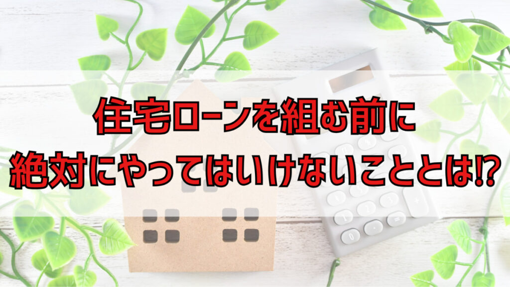 住宅ローンを組む前に絶対にやってはいけないこととは！？